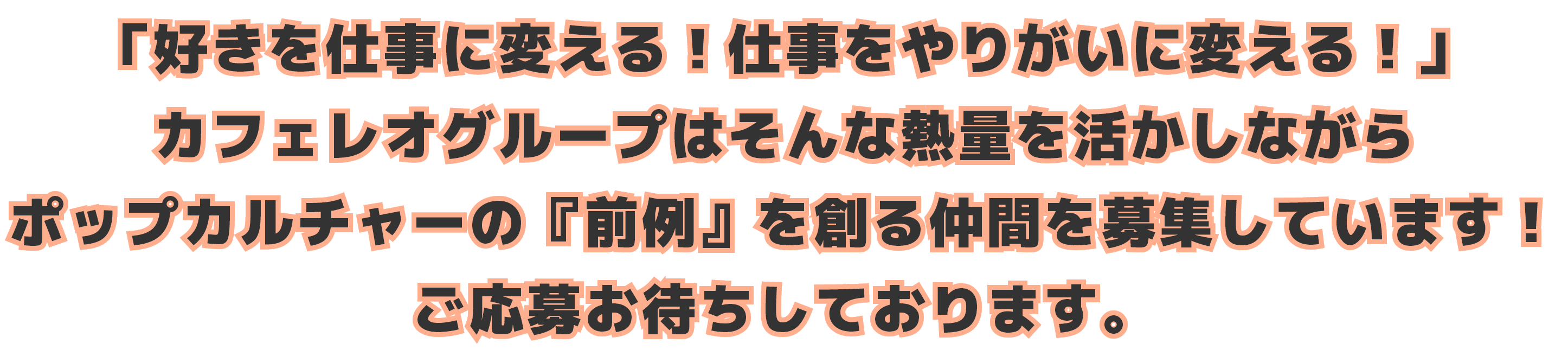 「好きを仕事に変える！仕事をやりがいに変える！」カフェレオグループはそんな熱量を活かしながらポップカルチャーの『前例』を創る仲間を募集しています！ご応募お待ちしております。